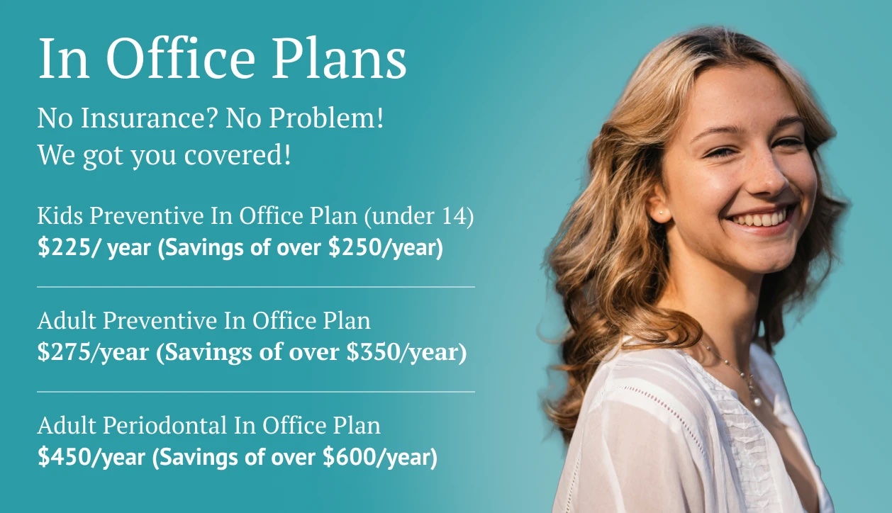 In-Office Plans. No insurance? No problem. Kids preventive plan $225 a year, adult preventive plan $275 a year, adult periodontal plan $450 a year.